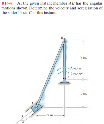 R16-8. At the given instant member AB has the angular
motions shown. Determine the velocity and acceleration of
the slider block Cat this instant.
B,
7 in.
3 rad/s
2 rad/s
5 in.
5 in.

