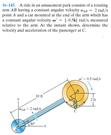 16–145. A ride in an amusement park consists of a rotating
arm AB having a constant angular velocity wAB = 2 rad/s
point A and a car mounted at the end of the arm which has
a constant angular velocity w' = {-0.5k} rad/s, measured
relative to the arm. At the instant shown, determine the
velocity and acceleration of the passenger at C.
w' = 0.5 rad/s
10 ft
60
2 ft
|aAв 2 гad /s
30°
