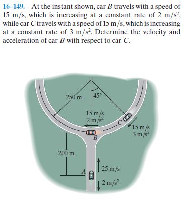 16-149. At the instant shown, car B travels with a speed of
15 m/s, which is increasing at a constant rate of 2 m/s²,
while car C travels with a speed of 15 m/s, which is increasing
at a constant rate of 3 m/s?. Determine the velocity and
acceleration of car B with respect to car C.
250 m
45°
15 m/s
2 m/s?
15 m/s
3 m/s
200 m
25 m/s
2 m/s
