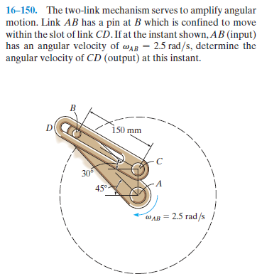 16-150. The two-link mechanism serves to amplify angular
motion. Link AB has a pin at B which is confined to move
within the slot of link CD.If at the instant shown, AB (input)
has an angular velocity of wAB = 2.5 rad/s, determine the
angular velocity of CD (output) at this instant.
-- -- -
150 mm
30
45°.
WAB = 2.5 rad/s
