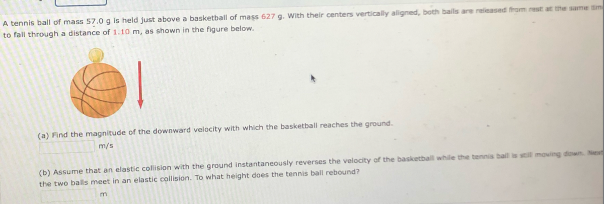 A tennis ball of mass 57.0 g is held just above a basketball of mass 627 g. With their centers vertically aligned, both bals are released fram rest at the same tm
to fall through a distance of 1.10 m, as shown in the figure below.
(a) Find the magnitude of the downward velocity with which the basketball reaches the ground.
m/s
(b) Assume that an elastic collision with the ground instantaneously reverses the velocity of the basketball while the tennis ball is still moving down. Nas
the two balls meet in an elastic collision. To what height does the tennis ball rebound?
