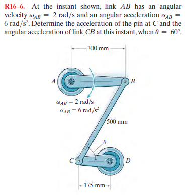 R16-6. At the instant shown, link AB has an angular
velocity wAB = 2 rad/s and an angular acceleration aAB
6 rad/s?. Determine the acceleration of the pin at C and the
angular acceleration of link CB at this instant, when 0 = 60°.
300 mm
A
B.
WAB = 2 rad/s
6 rad/s
CAB
500 mm
D
-175 mm-
