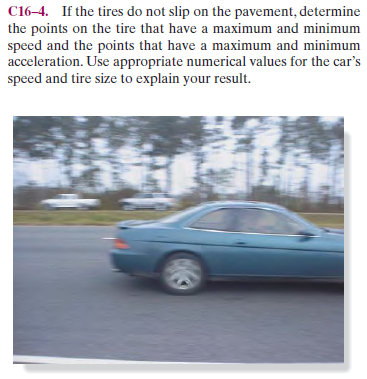 C16-4. If the tires do not slip on the pavement, determine
the points on the tire that have a maximum and minimum
speed and the points that have a maximum and minimum
acceleration. Use appropriate numerical values for the car's
speed and tire size to explain your result.
