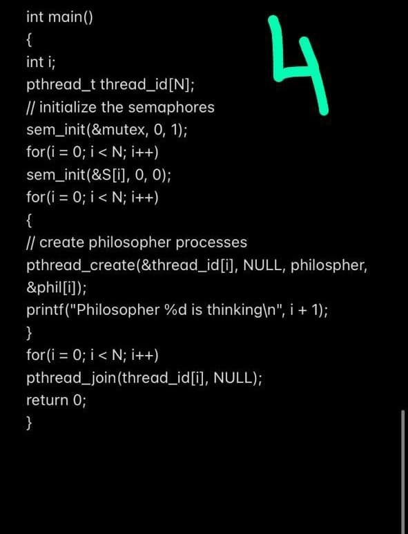 int main()
4
{
int ;
pthread_t thread_id[N];
// initialize the semaphores
sem_init(&mutex, 0, 1);
for(i = 0; i< N; i++)
sem_init(&S[i], 0, 0);
for (i = 0; i< N; i++)
{
|| create philosopher processes
pthread_create(&thread_id[i], NULL, philospher,
&phil[i]);
printf("Philosopher %d is thinking\n", i + 1);
}
for(i = 0; i < N; i++)
pthread_join(thread_id[i], NULL);
return 0;
}
