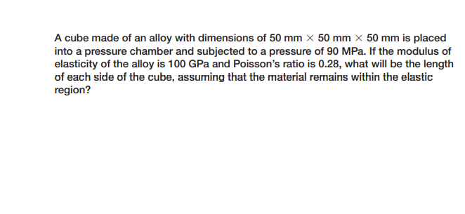 A cube made of an alloy with dimensions of 50 mm x 50 mm x 50 mm is placed
into a pressure chamber and subjected to a pressure of 90 MPa. If the modulus of
elasticity of the alloy is 100 GPa and Poisson's ratio is 0.28, what will be the length
of each side of the cube, assuming that the material remains within the elastic
region?
