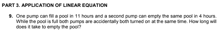 PART 3. APPLICATION OF LINEAR EQUATION
9. One pump can fill a pool in 11 hours and a second pump can empty the same pool in 4 hours.
While the pool is full both pumps are accidentally both turned on at the same time. How long will
does it take to empty the pool?
