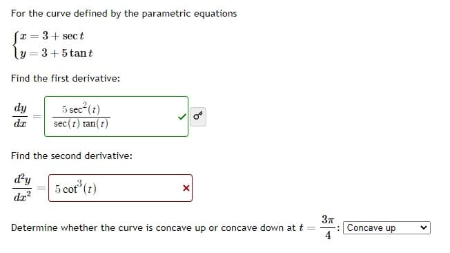 For the curve defined by the parametric equations
[x = 3 + sect
y=3+5 tant
Find the first derivative:
dy
dr
5 sec² (t)
sec (t) tan(t)
Find the second derivative:
d'y
= 5 cot³ (t)
X
3π
Determine whether the curve is concave up or concave down at t =
4
-: Concave up