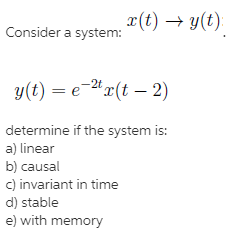 x(t) → y(t):
Consider a system:
-2t
y(t) = e-"x(t – 2)
determine if the system is:
a) linear
b) causal
c) invariant in time
d) stable
e) with memory
