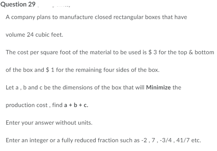 Question 29
A company plans to manufacture closed rectangular boxes that have
volume 24 cubic feet.
The cost per square foot of the material to be used is $ 3 for the top & bottom
of the box and $ 1 for the remaining four sides of the box.
Let a, b and c be the dimensions of the box that will Minimize the
production cost, find a + b + c.
Enter your answer without units.
Enter an integer or a fully reduced fraction such as -2, 7, -3/4, 41/7 etc.