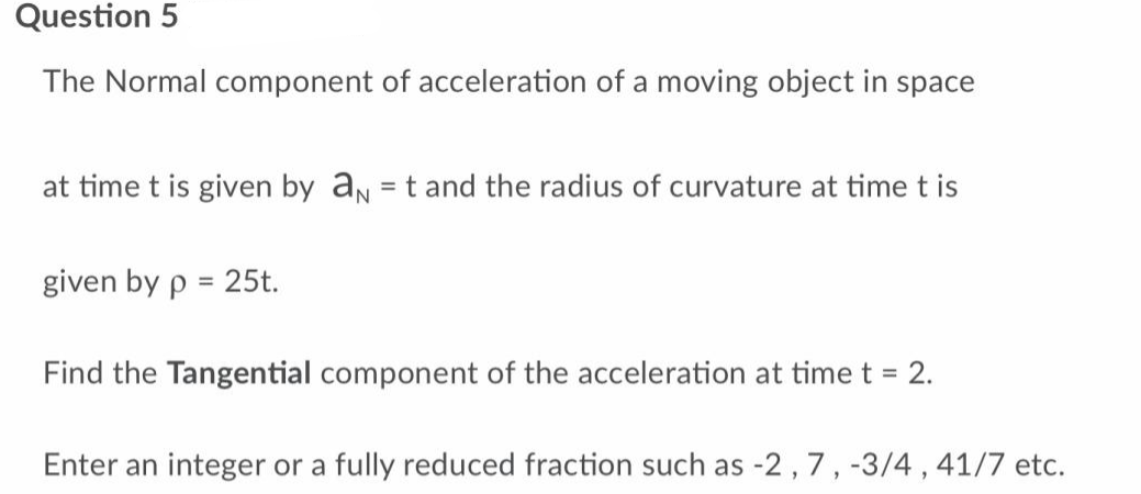Question 5
The Normal component of acceleration of a moving object in space
at time t is given by a = t and the radius of curvature at time t is
given by p = 25t.
Find the Tangential component of the acceleration at time t = 2.
Enter an integer or a fully reduced fraction such as -2, 7, -3/4, 41/7 etc.