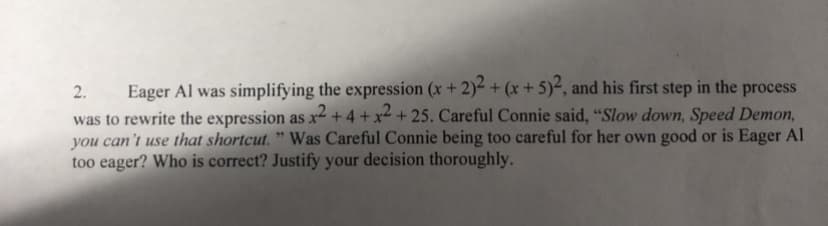 Eager Al was simplifying the expression (x + 2)- + (x + 5)², and his first step in the process
was to rewrite the expression as x² + 4 + x² + 25. Careful Connie said, "Slow down, Speed Demon,
you can't use that shortcut. " Was Careful Connie being too careful for her own good or is Eager Al
too eager? Who is correct? Justify your decision thoroughly.
2.
