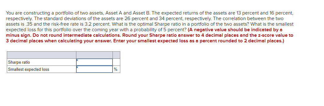 You are constructing a portfolio of two assets, Asset A and Asset B. The expected returns of the assets are 13 percent and 16 percent,
respectively. The standard deviations of the assets are 26 percent and 34 percent, respectively. The correlation between the two
assets is 35 and the risk-free rate is 3.2 percent. What is the optimal Sharpe ratio in a portfolio of the two assets? What is the smallest
expected loss for this portfolio over the coming year with a probability of 5 percent? (A negative value should be indicated by a
minus sign. Do not round intermediate calculations. Round your Sharpe ratio answer to 4 decimal places and the z-score value to
3 decimal places when calculating your answer. Enter your smallest expected loss as a percent rounded to 2 decimal places.)
Sharpe ratio
Smallest expected loss
%