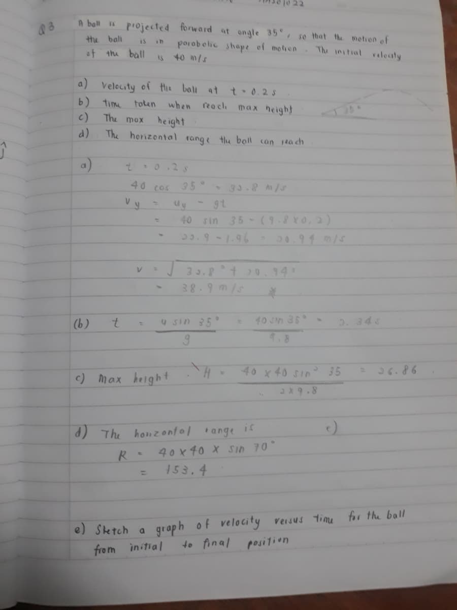 22
A ball 1s
projected forward at ongle 35,
so that the metion of
porobelic shape of mofien The initial
the bal
of
the ball
40 m/s
velecty
15
a) velocity of te ball at
t.0.2s
b)
time
toten
when reach
max height
c)
The mox
he ight
The horizontal
d)
rang tu boll can 1ta ch
イー
a)
40 cos
35°
33.8 /u
V.
40 sin
35 (9.8X0.2)
3.9 -1.96
3 3.8
t0.94
38.9m/s
(b)
7.
4 sin 35
10 Jn 36
5. 343
9.8
c) max height
40 x 40 SIn
26.86
2x9.8
is
d) The honzontal ange
40 x 40 X Sin 70°
153.4
%3D
e) Setch a graph of velocity versus timu for the ball
from
initial
to final posilion
