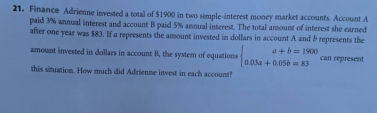 21. Finance Adrienne invested a total of $1900 in two simple-interest money market accounts. Account A
paid 3% annual interest and account B paid 5% annual interest. The total amount of interest she earned
after one year was $83. If a represents the amount invested in dollars in account A and b
represents
the
a + b= 1900
amount invested in dollars in account B, the system of equations
can represent
0.03a + 0.05b=83
this situation. How much did Adrienne invest in each account?
