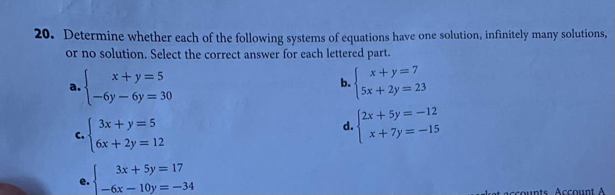 20. Determine whether each of the following systems of equations have one solution, infinitely many solutions,
or no solution. Select the correct answer for each lettered part.
x+y=5
x+y=7
b.
a.
1-6y-6y 30
5x+2y 23
3x+y=5
12x+5y=D-12
d.
C.
6x+2y= 12
x+7y =-15
3x+ 5y = 17
e.
-6x-10y -34
Irot accounts. Account A
