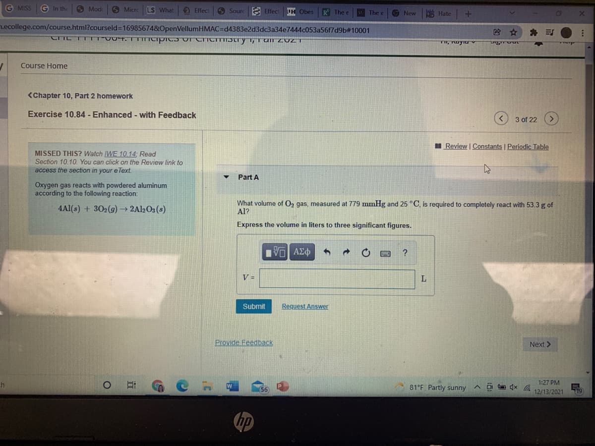 G MISS
G In the
3 Mod
O Micro
LS What
O Sourc 2 Effect
Effect
UH Obes
R The e
The e
O New
A Hate
n.ecollege.com/course.html?courseld=16985674&OpenVellumHMAC=Dd4383e2d3dc3a34e7444c053a56f7d9b#10001
* 引
Course Home
<Chapter 10, Part 2 homework
Exercise 10.84 - Enhanced - with Feedback
3 of 22
I Review | Constants | Periodic Table
MISSED THIS? Watch IWE 10.14; Read
Section 10.10. You can click on the Review link to
access the section in your e Text.
Part A
Oxygen gas reacts with powdered aluminum
according to the following reaction:
4Al(s) + 302(g) → 2A12O3(s)
What volume of O2 gas, measured at 779 mmHg and 25 °C, is required to completely react with 53.3 g of
Al?
Express the volume in liters to three significant figures.
V =
Submit
Request Answer
Provide Feedback
Next >
1:27 PM
81°F Partly sunny
12/13/2021
119
の
近
