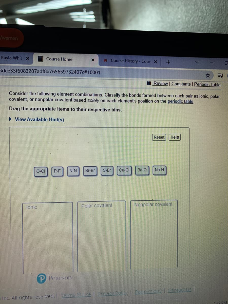 /women
Kayla Whis x
Course Home
M Course History- Cour X
Bdce33f6083287adf8a765659732407c#10001
I Review | Constants | Periodic Table
Consider the following element combinations. Classify the bonds formed between each pair as ionic, polar
covalent, or nonpolar covalent based solely on each element's position on the periodic table.
Drag the appropriate items to their respective bins.
• View Available Hint(s)
Reset
Help
O-CI
P-F
N-N
Br-Br
S-Br
Cu-CI
Ba-O
Na-N
Polar covalent
Nonpolar covalent
lonic
Pearson
Prlvacy Pollcy I Earmissions | Contact is
Inc. All rights reserved. |Terms of Use
1-20 PM
