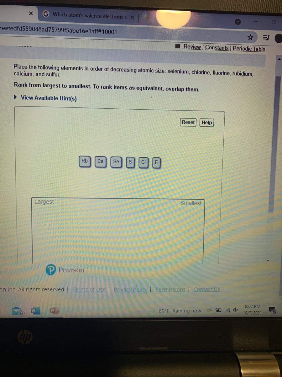 G Which atom's valence electrons e X
=eefedfd559048ad75799f5abe16e1aff#10001
Review | Constants Periodic Table
Place the following elements in order of decreasing atomic size: selenium, chlorine, fluorine, rubidium,
calcium, and sulfur.
Rank from largest to smallest. To rank items as equivalent, overlap them.
• View Available Hint(s)
Reset Help
Rb
Ca
Se
CI
Largest
Smallest
Pearson
on Inc. All rights reserved. | Terms of Use | Privacy Policy | Permissions | Contact Us |
8:07 PM
8.
80°F Raining now
10/7/2021
19
