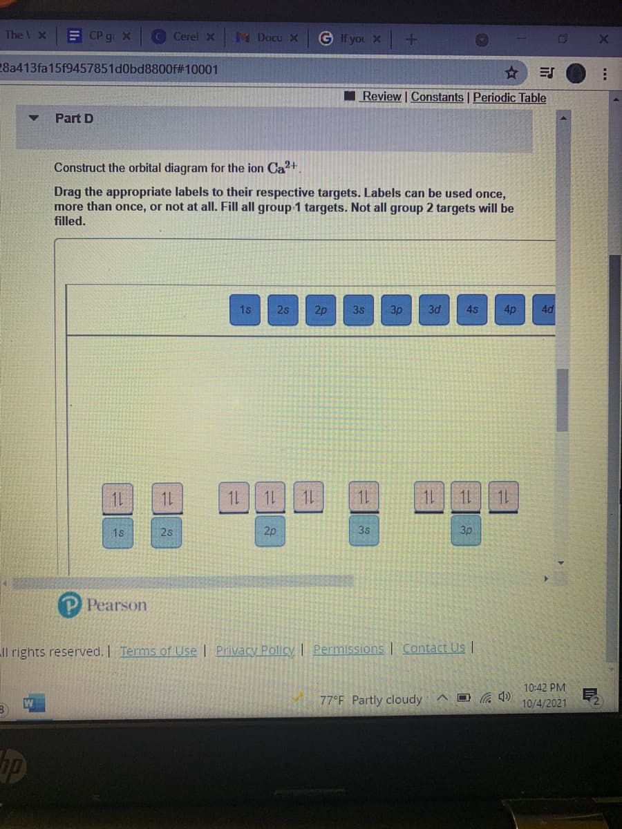 The V X
E CP gi x
C Cerel
M Docu X
G If you X
28a413fa15f9457851d0bd8800f#10001
I Review | Constants Periodic Table
Part D
Construct the orbital diagram for the ion Ca2+.
Drag the appropriate labels to their respective targets. Labels can be used once,
more than once, or not at all. Fill all group 1 targets. Not all group 2 targets will be
filled.
1s
2s
2p
3s
3p
3d
4s
4p
4d
1L
1L
1L 1L 1L
1L
1L 11 1
1s
2s
2p
3s
3p
P Pearson
Il rights reserved. Terms of Use | Privacy Policy | Permissions | Contact Us |
10:42 PM
77°F Partly cloudy
10/4/2021
