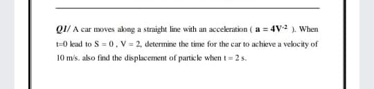 QI/ A car moves along a straight line with an acceleration ( a = 4V ). When
t=0 lead to S = 0, V = 2, determine the time for the car to achieve a velocity of
10 m's. also find the displacement of particle when t= 2 s.
