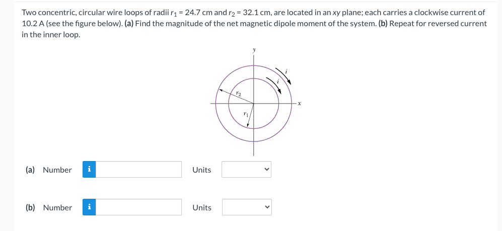 Two concentric, circular wire loops of radii r₁ = 24.7 cm and r2 = 32.1 cm, are located in an xy plane; each carries a clockwise current of
10.2 A (see the figure below). (a) Find the magnitude of the net magnetic dipole moment of the system. (b) Repeat for reversed current
in the inner loop.
(a) Number i
(b) Number
i
Units
Units
12
71