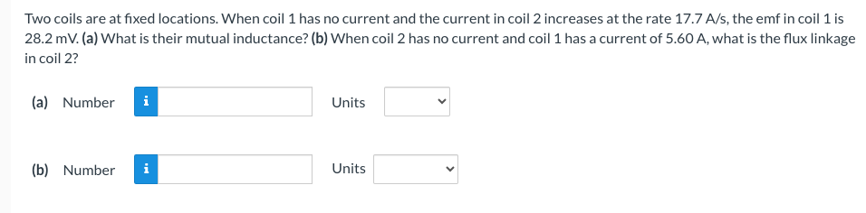 Two coils are at fixed locations. When coil 1 has no current and the current in coil 2 increases at the rate 17.7 A/s, the emf in coil 1 is
28.2 mV. (a) What is their mutual inductance? (b) When coil 2 has no current and coil 1 has a current of 5.60 A, what is the flux linkage
in coil 2?
(a) Number i
(b) Number
Units
Units