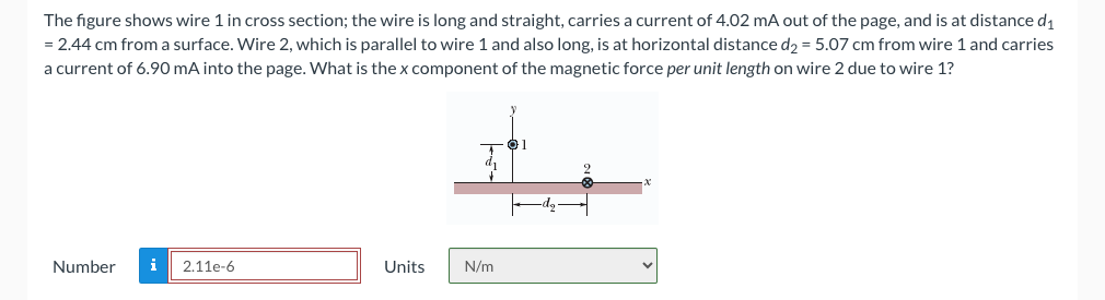 The figure shows wire 1 in cross section; the wire is long and straight, carries a current of 4.02 mA out of the page, and is at distance d₁
= 2.44 cm from a surface. Wire 2, which is parallel to wire 1 and also long, is at horizontal distance d₂ = 5.07 cm from wire 1 and carries
a current of 6.90 mA into the page. What is the x component of the magnetic force per unit length on wire 2 due to wire 1?
Number i 2.11e-6
Units
N/m