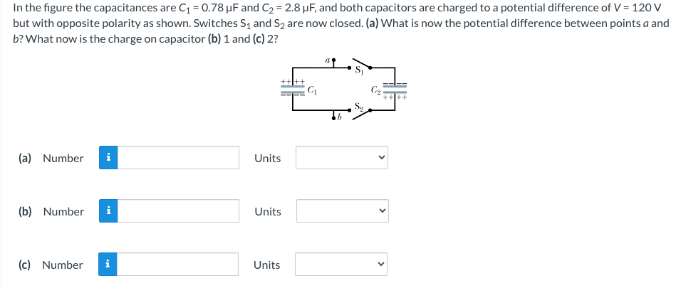 In the figure the capacitances are C₁ = 0.78 µF and C₂ = 2.8 μF, and both capacitors are charged to a potential difference of V = 120 V
but with opposite polarity as shown. Switches S₁ and S2 are now closed. (a) What is now the potential difference between points a and
b? What now is the charge on capacitor (b) 1 and (c) 2?
(a) Number i
(b) Number i
(c) Number
i
Units
Units
Units
C₁
Cq
TE