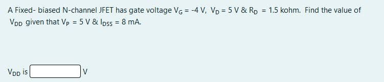 A Fixed- biased N-channel JFET has gate voltage VG = -4 V, VD = 5 V & RD = 1.5 kohm. Find the value of
VDD given that Vp = 5 V & Ipss = 8 mA.
VDD is
V
