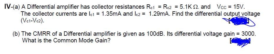 IV-(a) A Differential amplifier has collector resistances Rc1 = R2 = 5.1K Q. and Vcc = 15V.
The collector currents are Ict = 1.35mA and Ic2 = 1.29mA. Find the differential output voltage
(Vet-Vc2).
(b) The CMRR of a Differential amplifier is given as 100dB. Its differential voltage gain = 3000.
What is the Common Mode Gain?
