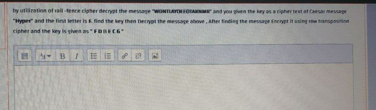 by utilization of rail-fence cipher decrypt the message "WDNTLAYOEEOTAKNMR" and you given the key as a cipher text of Caesar message
"Hyper" and the first letter is F. find the key then Decrypt the message above, After finding the message Encrypt it using row transposition
cipher and the key is given as" FDBECG"
B.
