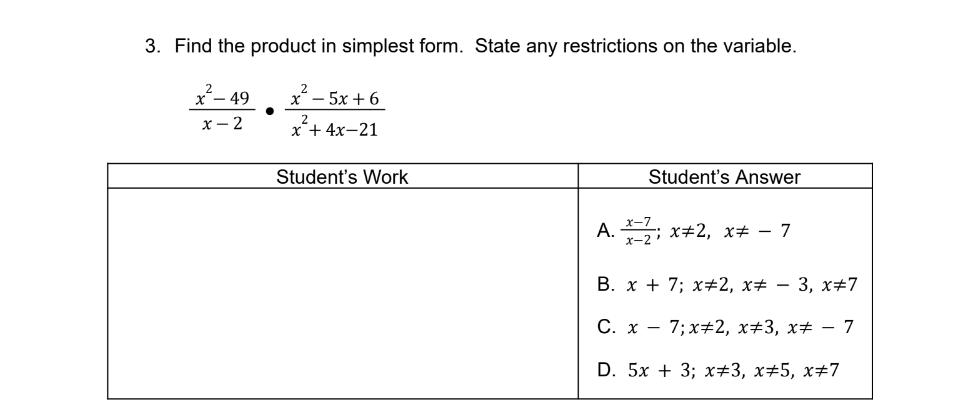 3. Find the product in simplest form. State any restrictions on the variable.
- 49
x - 5x + 6
х— 2
x*+ 4x-21
Student's Work
Student's Answer
x-7
A. ; x+2, x# – 7
B. x + 7; x+2, x# – 3, x#7
C. x - 7; x+2, x#3, x# – 7
D. 5x + 3; х+3, х+5, х+7
