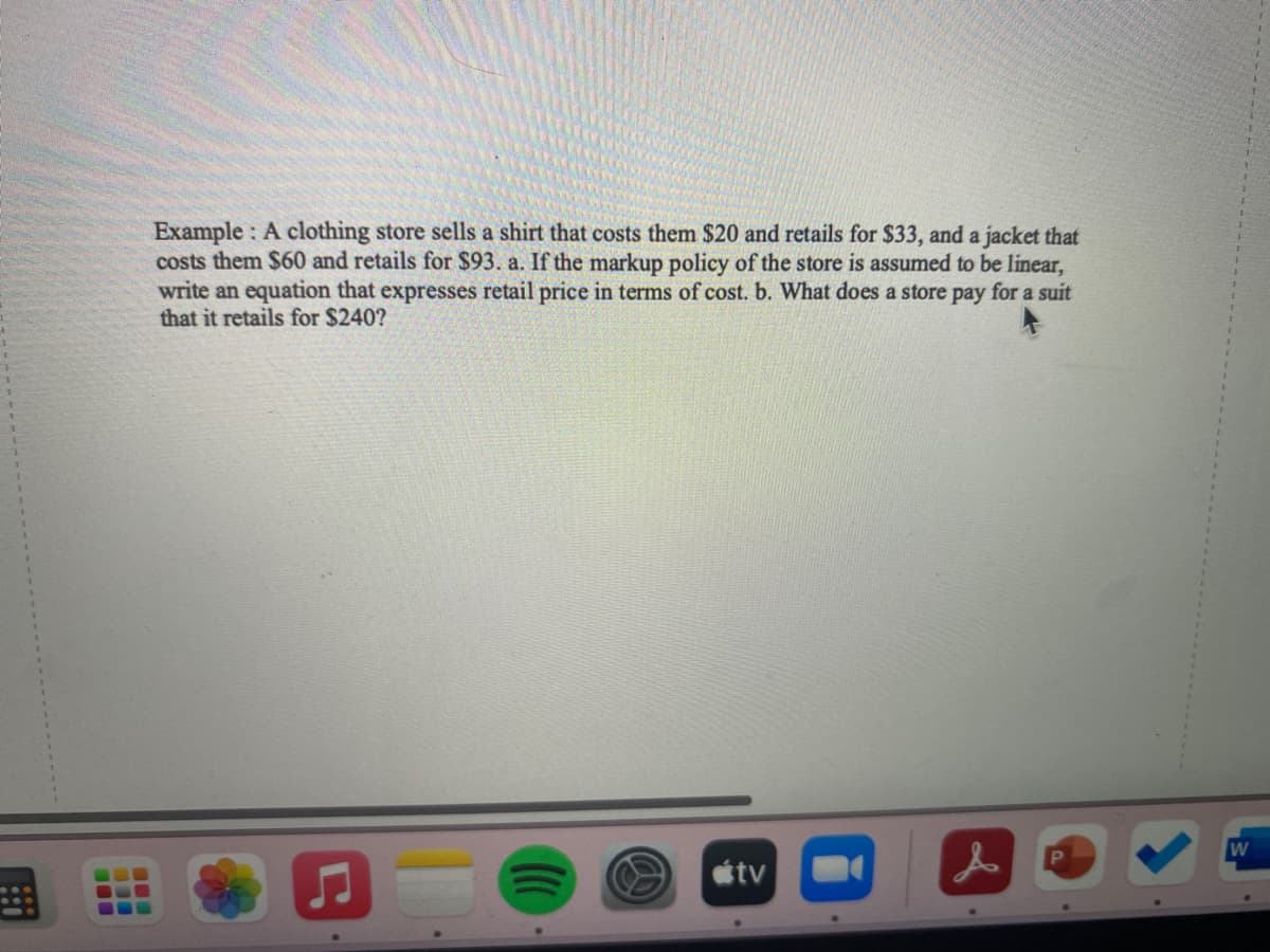 !!
BEE
Example: A clothing store sells a shirt that costs them $20 and retails for $33, and a jacket that
costs them $60 and retails for $93. a. If the markup policy of the store is assumed to be linear,
write an equation that expresses retail price in terms of cost. b. What does a store pay for a suit
that it retails for $240?
♫
tv
&
W