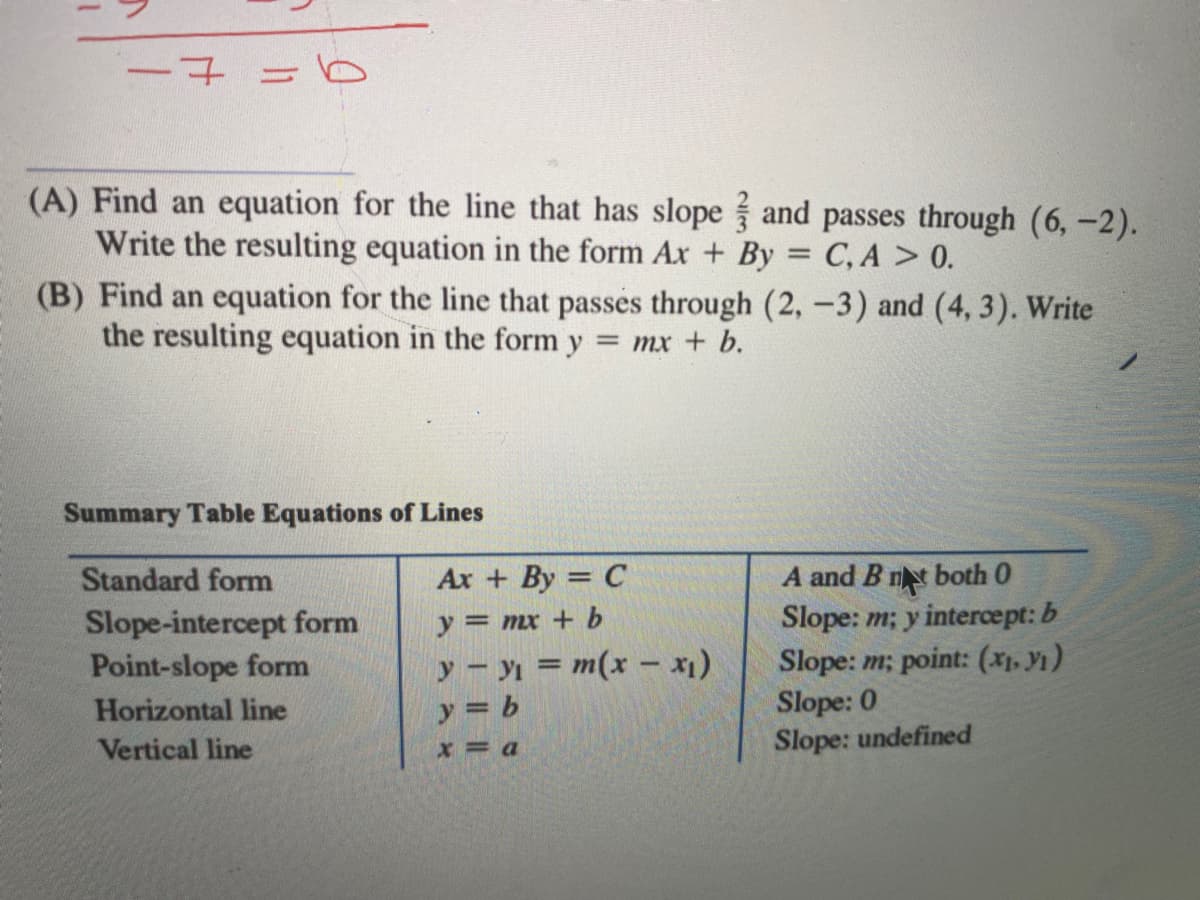 -7=6
(A) Find an equation for the line that has slope and passes through (6,-2).
Write the resulting equation in the form Ax + By = C, A > 0.
(B) Find an equation for the line that passes through (2, -3) and (4,3). Write
the resulting equation in the form y = mx + b.
Summary Table Equations of Lines
Standard form
Slope-intercept form
Point-slope form
Horizontal line
Vertical line
Ax+ By = C
y = mx + b
y - y₁ = m(x - x₁)
b
y =
x = a
A and B nt both 0
Slope: m; y intercept: b
Slope: m; point: (x₁, y₁)
Slope: 0
Slope: undefined