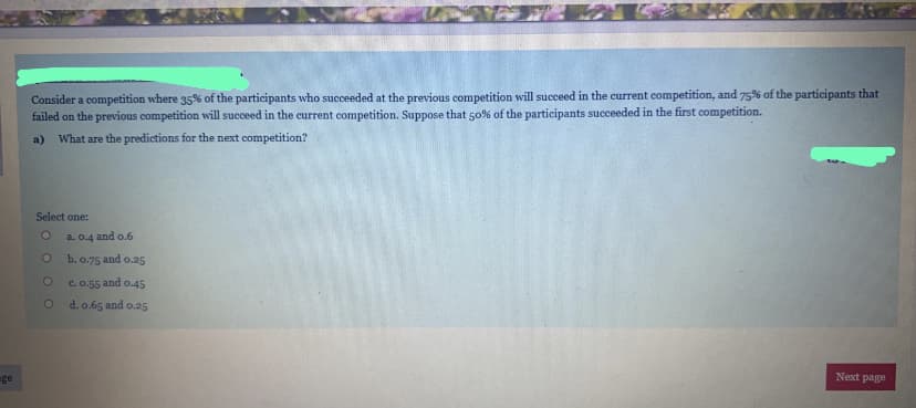 Consider a competition where 35% of the participants who succeeded at the previous competition will succeed in the current competition, and 75% of the participants that
failed on the previous competition will succeed in the current competition. Suppose that 50% of the participants succeeded in the first competition.
a) What are the predictions for the next competition?
Select one:
a. 0.4 and o.6
b. 0.75 and o.25
c. 0.55 and o.45
d. o.65 and o.25
ge
Next page
