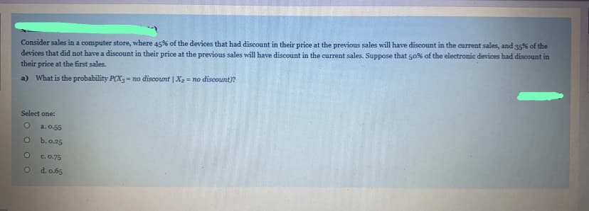 Consider sales in a computer store, where 45% of the devices that had discount in their price at the previous sales will have discount in the current sales, and 35% of the
devices that did not have a discount in their price at the previous sales will have discount in the current sales. Suppose that 50% of the electronie deviees had discount in
their price at the first sales.
a) What is the probability P(X, = no discount | X2 = no discount)?
Select one:
a. 0.55
b. 0.25
c. 0.75
d. o.65
