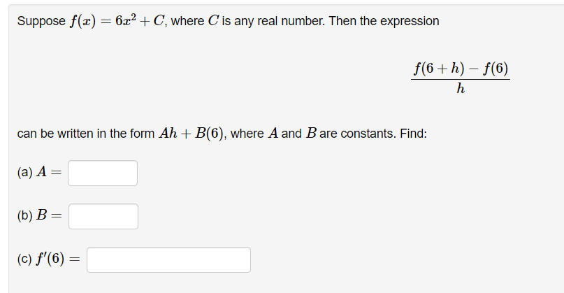 Suppose f(x) = 6x² + C, where C' is any real number. Then the expression
can be written in the form Ah + B(6), where A and B are constants. Find:
(a) A =
(b) B =
(c) f'(6)
f(6+h)-f(6)
h
=