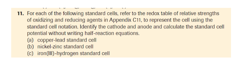 11. For each of the following standard cells, refer to the redox table of relative strengths
of oxidizing and reducing agents in Appendix C11, to represent the cell using the
standard cell notation. Identify the cathode and anode and calculate the standard cell
potential without writing half-reaction equations.
(a) copper-lead standard cell
(b) nickel-zinc standard cell
(c) iron(1Il)-hydrogen standard cell
