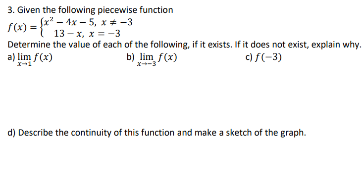 3. Given the following piecewise function
(x? — 4х— 5, х + -3
f(x) = {" 13 – x, x = -3
Determine the value of each of the following, if it exists. If it does not exist, explain why.
a) lim f(x)
c) f(-3)
b) lim f(x)
x→1
x--3
d) Describe the continuity of this function and make a sketch of the graph.
