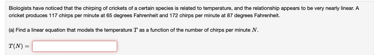 Biologists have noticed that the chirping of crickets of a certain species is related to temperature, and the relationship appears to be very nearly linear. A
cricket produces 117 chirps per minute at 65 degrees Fahrenheit and 172 chirps per minute at 87 degrees Fahrenheit.
(a) Find a linear equation that models the temperature T as a function of the number of chirps per minute N.
T(N) =