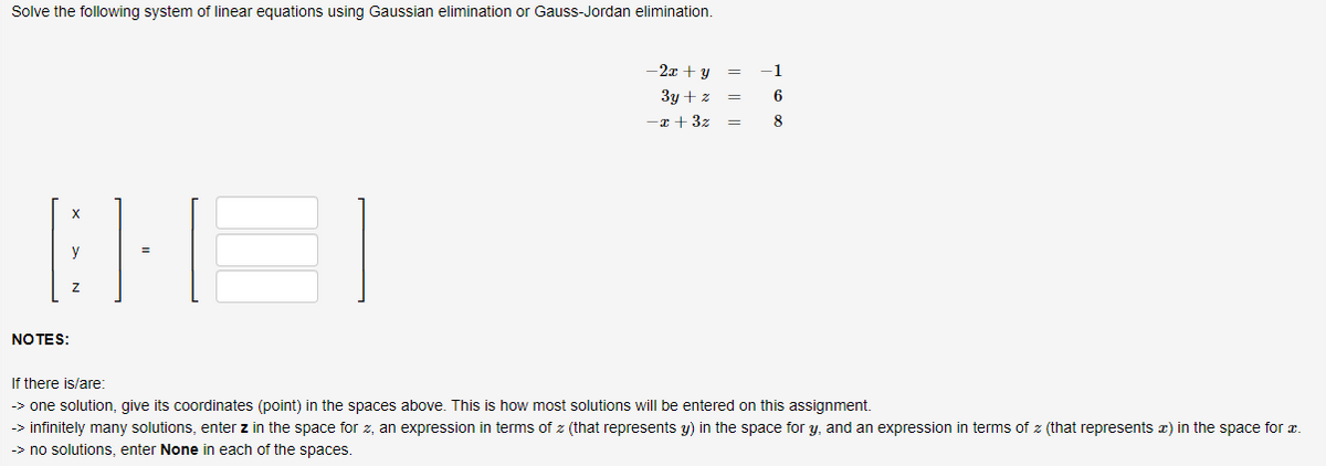 Solve the following system of linear equations using Gaussian elimination or Gauss-Jordan elimination.
THE
y
NOTES:
-2x + y
3y + z
-x+ 3z
=
=
-1
6
8
If there is/are:
-> one solution, give its coordinates (point) in the spaces above. This is how most solutions will be entered on this assignment.
→> infinitely many solutions, enter z in the space for z, an expression in terms of z (that represents y) in the space for y, and an expression in terms of z (that represents ) in the space for a
>> no solutions, enter None in each of the spaces.