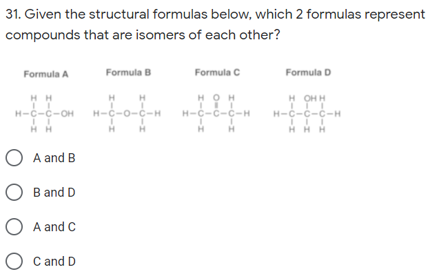 31. Given the structural formulas below, which 2 formulas represent
compounds that are isomers of each other?
Formula A
Formula B
Formula C
Formula D
H
н-с-о-с-н
н он
н-с-с-с-н
HH H
нон
н-с-с-он
H-ċ-č-ċ-H
H H
H H
A and B
B and D
A and C
C and D
