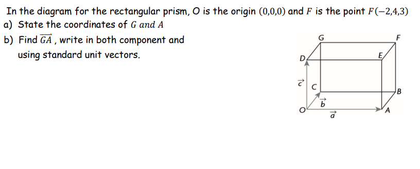 In the diagram for the rectangular prism, O is the origin (0,0,0) and F is the point F(-2,4,3)
a) State the coordinates of G and A
b) Find GA , write in both component and
G
F
using standard unit vectors.
E,
B
to
