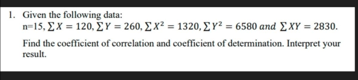 1. Given the following data:
n- 15, ΣΧ -120, ΣΥ=260, Σχ2 1320, Σ γ2 6580 and ΣΧΥ 2830.
%3D
Find the coefficient of correlation and coefficient of determination. Interpret your
result.
