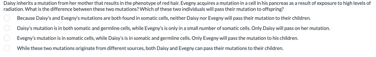 Daisy inherits a mutation from her mother that results in the phenotype of red hair. Evegny acquires a mutation in a cell in his pancreas as a result of exposure to high levels of
radiation. What is the difference between these two mutations? Which of these two individuals will pass their mutation to offspring?
Because Daisy's and Evegny's mutations are both found in somatic cells, neither Daisy nor Evegny will pass their mutation to their children.
Daisy's mutation is in both somatic and germline cells, while Evegny's is only in a small number of somatic cells. Only Daisy will pass on her mutation.
Evegny's mutation is in somatic cells, while Daisy's is in somatic and germline cells. Only Evegny will pass the mutation to his children.
While these two mutations originate from different sources, both Daisy and Evegny can pass their mutations to their children.
0000.