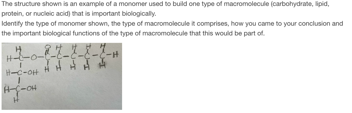 The structure shown is an example of a monomer used to build one type of macromolecule (carbohydrate, lipid,
protein, or nucleic acid) that is important biologically.
Identify the type of monomer shown, the type of macromolecule it comprises, how you came to your conclusion and
the important biological functions of the type of macromolecule that this would be part of.
Н
H-7--0-i-7_ 7_ 7 _7
HA A H
H-C-OH
H-C-OH
H
C-H