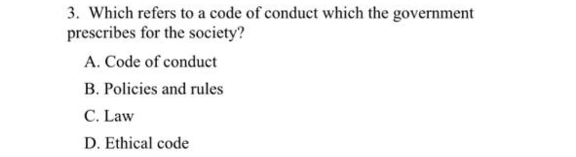 3. Which refers to a code of conduct which the government
prescribes for the society?
A. Code of conduct
B. Policies and rules
C. Law
D. Ethical code
