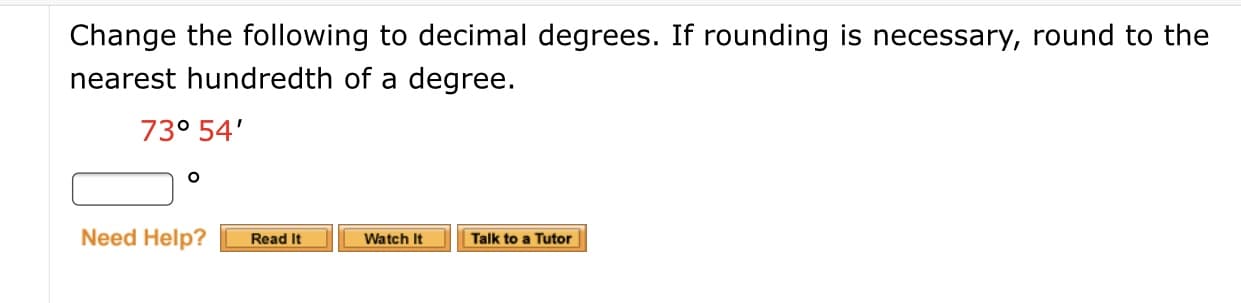 Change the following to decimal degrees. If rounding is necessary, round to the
nearest hundredth of a degree.
73° 54'
