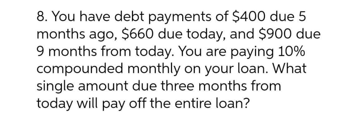 8. You have debt payments of $400 due 5
months ago, $660 due today, and $900 due
9 months from today. You are paying 10%
compounded monthly on your loan. What
single amount due three months from
today will pay off the entire loan?
