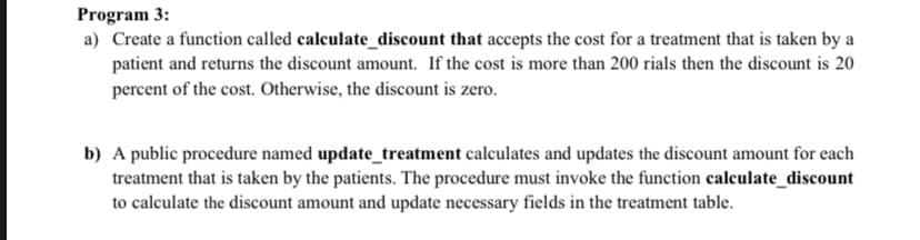 Program 3:
a) Create a function called calculate_discount that accepts the cost for a treatment that is taken by a
patient and returns the discount amount. If the cost is more than 200 rials then the discount is 20
percent of the cost. Otherwise, the discount is zero.
b) A public procedure named update_treatment calculates and updates the discount amount for each
treatment that is taken by the patients. The procedure must invoke the function calculate_discount
to calculate the discount amount and update necessary fields in the treatment table.